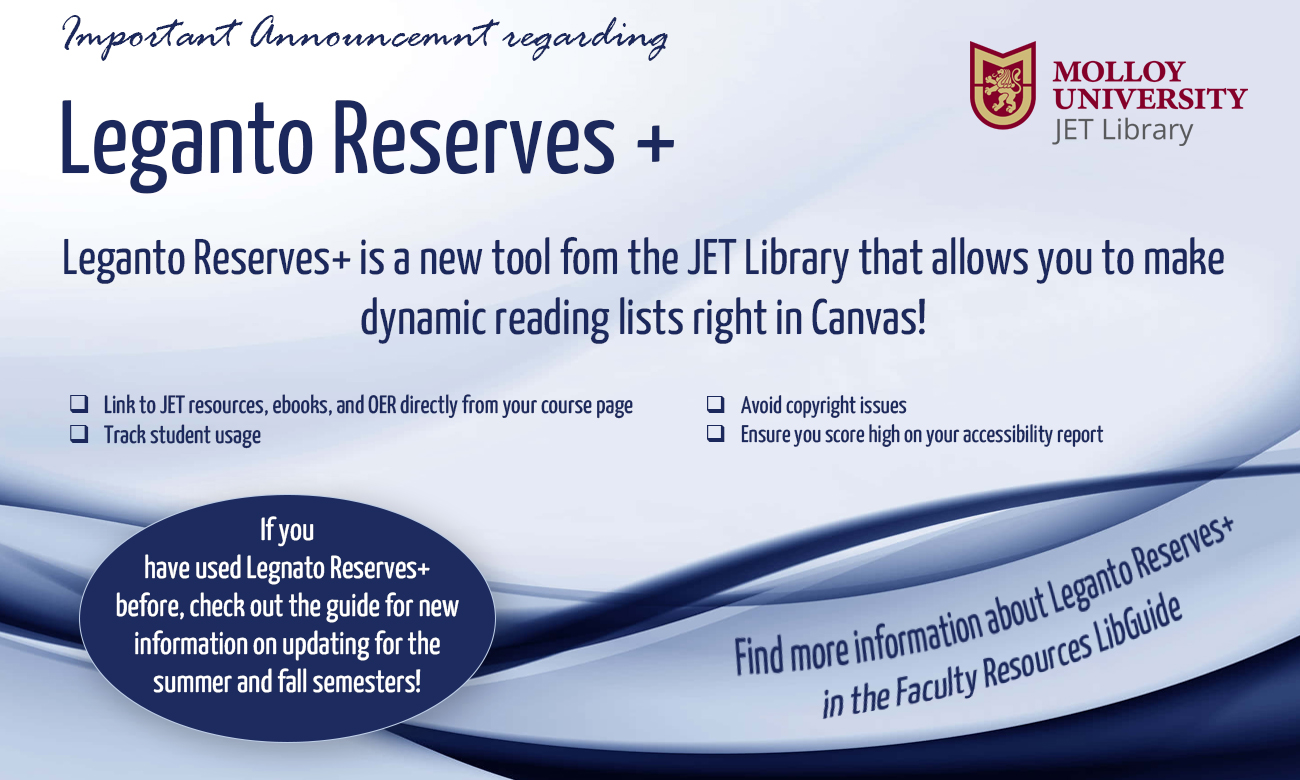 Important Announcement regarding Leganto Reserves+: Leganto Reserves+ is a new tool from the JET Library that allows you to make dynamic reading lists right in Canvas! Link to JET resources, ebooks, and OER directly from your course page. Track student usage. Avoid copyright issues. Ensure you score high on your accessibility report. If you have used Leganto Reserves+ before, check out the guide for new information on updating for the summer and fall semesters! Find more information about Leganto Reserves+ in the Faculty Resources LibGuide.