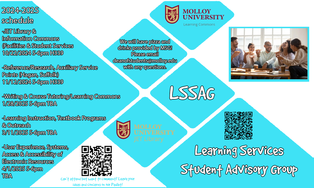 Learning Services Student Advisory Group 2024-2025 schedule JET Library & Information Commons Facilities & Student Services 10/22/2024 5-6pm H339 Reference/Research, Auxiliary Service Points (Hagan, Suffolk) 11/12/2024 5-6pm H339, Writing & Course Tutoring/Learning Commons 1/28/2025 5-6pm TBA, Learning Instruction, Textbook Programs & Outreach 3/11/2025 5-6pm TBA, User Experience, Systems, Access & Accessibility of Electronic Resources 4/1/2025 5-6pm TBA. We will have pizza and drinks provided by MSG! Please email deanofstudents@molloy.edu with any questions.